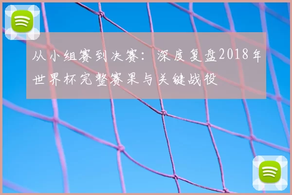从小组赛到决赛:深度复盘2018年世界杯完整赛果与关键战役