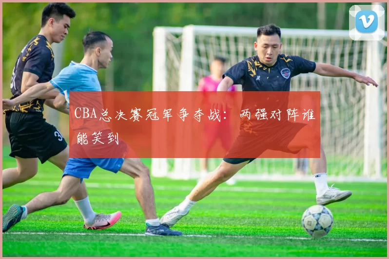 CBA总决赛冠军争夺战:两强对阵谁能笑到