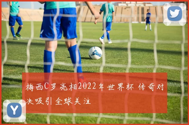 梅西C罗亮相2022年世界杯 传奇对决吸引全球关注