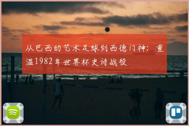 从巴西的艺术足球到西德门神：重温1982年世界杯史诗战役