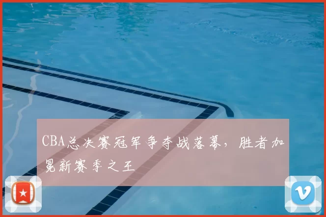 CBA总决赛冠军争夺战落幕,胜者加冕新赛季之王