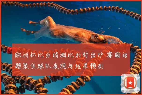 欧洲杯比分猜测比利时出炉 赛前话题聚焦球队表现与结果预测