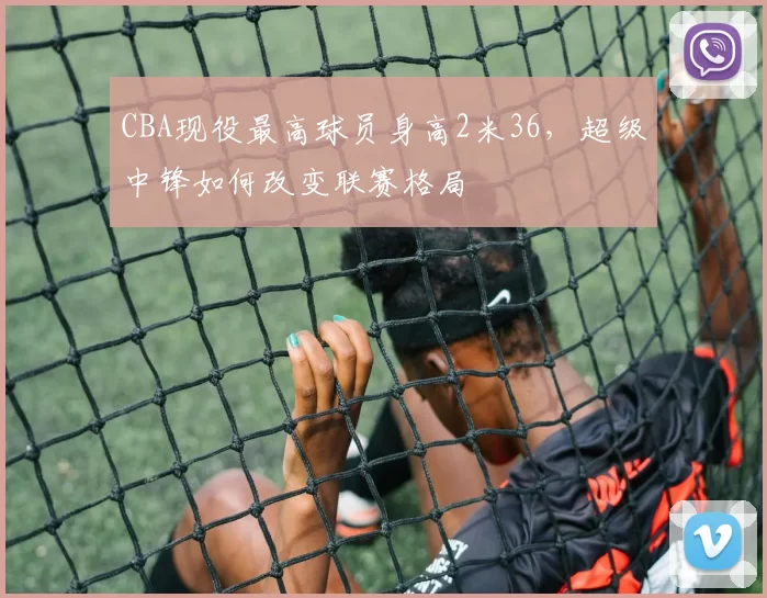 CBA现役最高球员身高2米36,超级中锋如何改变联赛格局
