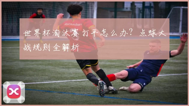 世界杯淘汰赛打平怎么办？点球大战规则全解析